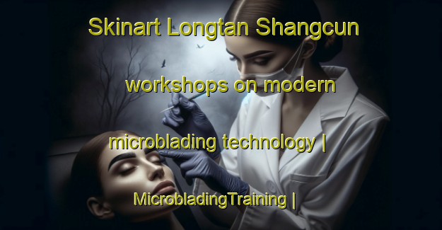 Skinart Longtan Shangcun workshops on modern microblading technology | MicrobladingTraining | MicrobladingClasses | SkinartTraining-China